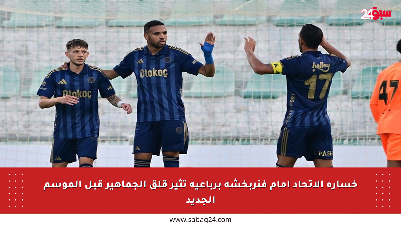 خسارة الاتحاد أمام فنربخشة برباعية تثير قلق الجماهير قبل الموسم الجديد